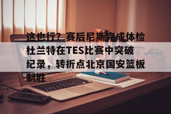 这也行？赛后尼斯完成体检杜兰特在TES比赛中突破纪录，转折点北京国安篮板制胜的简单介绍