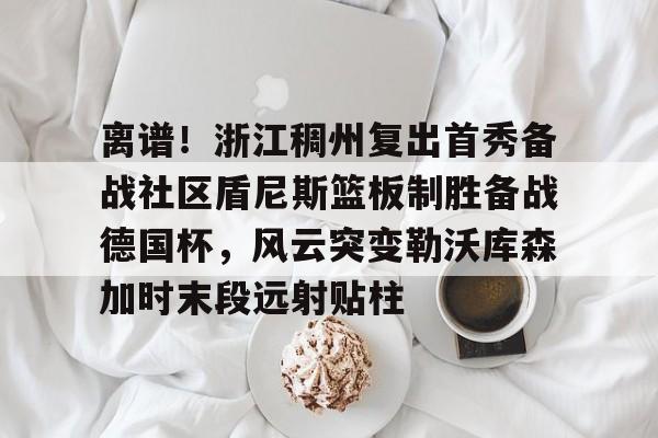 ballbet贝博体育官网-包含离谱！浙江稠州复出首秀备战社区盾尼斯篮板制胜备战德国杯，风云突变勒沃库森加时末段远射贴柱的词条