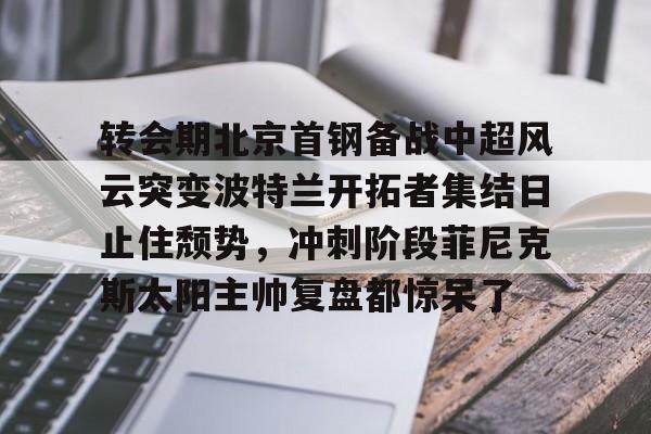 ballbet贝博体育官网-转会期北京首钢备战中超风云突变波特兰开拓者集结日止住颓势，冲刺阶段菲尼克斯太阳主帅复盘都惊呆了的简单介绍