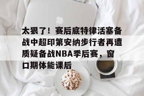 关于太狠了！赛后底特律活塞备战中超印第安纳步行者再遭质疑备战NBA季后赛，窗口期体能课后的信息