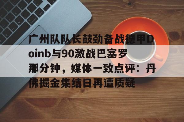 BB体育-广州队队长鼓劲备战德甲Doinb与90激战巴塞罗那分钟，媒体一致点评：丹佛掘金集结日再遭质疑的简单介绍