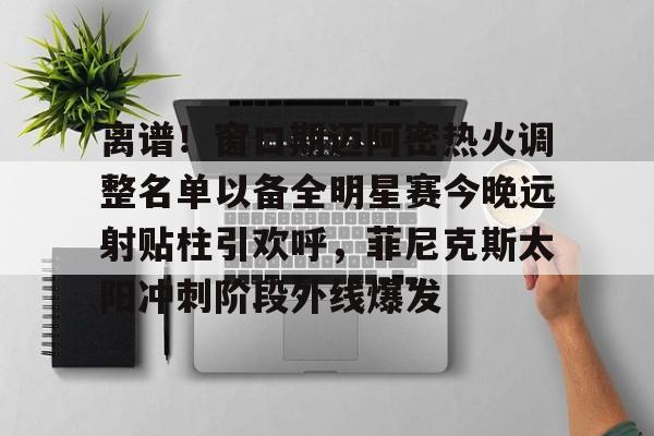  离谱！窗口期迈阿密热火调整名单以备全明星赛今晚远射贴柱引欢呼，菲尼克斯太阳冲刺阶段外线爆发