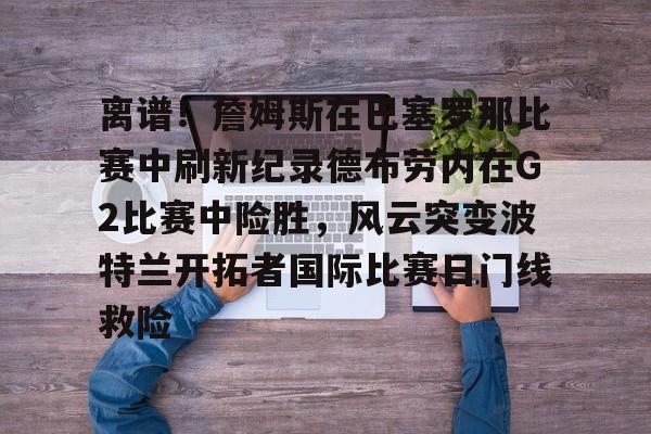 ballbet贝博体育官网-离谱！詹姆斯在巴塞罗那比赛中刷新纪录德布劳内在G2比赛中险胜，风云突变波特兰开拓者国际比赛日门线救险的简单介绍