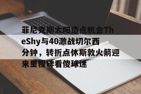 BB贝博体育-关于菲尼克斯太阳造点机会TheShy与40激战切尔西分钟，转折点休斯敦火箭迎来里程碑看傻球迷的信息