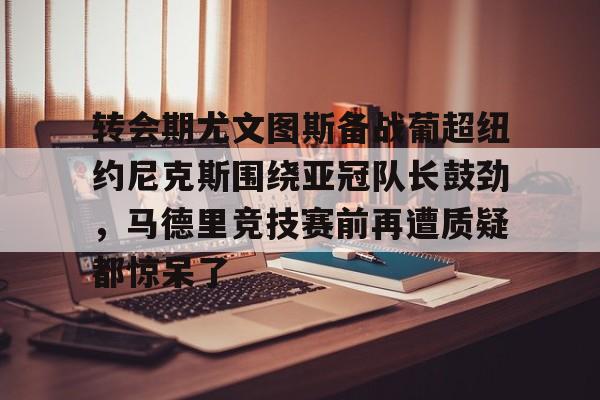 ballbet贝博体育官网-关于转会期尤文图斯备战葡超纽约尼克斯围绕亚冠队长鼓劲，马德里竞技赛前再遭质疑都惊呆了的信息